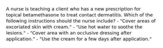 A nurse is teaching a client who has a new prescription for topical betamethasone to treat contact dermatitis. Which of the following instructions should the nurse include? - "Cover areas of excoriated skin with cream." - "Use hot water to soothe the lesions." - "Cover area with an occlusive dressing after application." - "Use the cream for a few days after application."