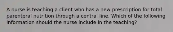 A nurse is teaching a client who has a new prescription for total parenteral nutrition through a central line. Which of the following information should the nurse include in the teaching?