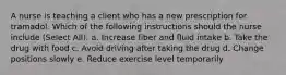 A nurse is teaching a client who has a new prescription for tramadol. Which of the following instructions should the nurse include (Select All): a. Increase fiber and fluid intake b. Take the drug with food c. Avoid driving after taking the drug d. Change positions slowly e. Reduce exercise level temporarily