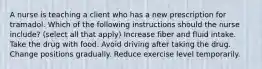 A nurse is teaching a client who has a new prescription for tramadol. Which of the following instructions should the nurse include? (select all that apply) Increase fiber and fluid intake. Take the drug with food. Avoid driving after taking the drug. Change positions gradually. Reduce exercise level temporarily.