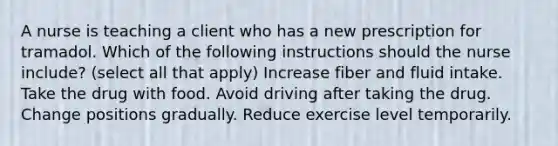 A nurse is teaching a client who has a new prescription for tramadol. Which of the following instructions should the nurse include? (select all that apply) Increase fiber and fluid intake. Take the drug with food. Avoid driving after taking the drug. Change positions gradually. Reduce exercise level temporarily.