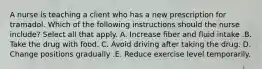 A nurse is teaching a client who has a new prescription for tramadol. Which of the following instructions should the nurse include? Select all that apply. A. Increase fiber and fluid intake .B. Take the drug with food. C. Avoid driving after taking the drug. D. Change positions gradually .E. Reduce exercise level temporarily.