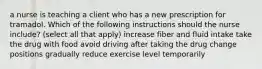 a nurse is teaching a client who has a new prescription for tramadol. Which of the following instructions should the nurse include? (select all that apply) increase fiber and fluid intake take the drug with food avoid driving after taking the drug change positions gradually reduce exercise level temporarily