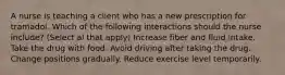 A nurse is teaching a client who has a new prescription for tramadol. Which of the following interactions should the nurse include? (Select al that apply) Increase fiber and fluid intake. Take the drug with food. Avoid driving after taking the drug. Change positions gradually. Reduce exercise level temporarily.