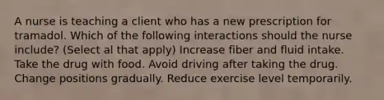 A nurse is teaching a client who has a new prescription for tramadol. Which of the following interactions should the nurse include? (Select al that apply) Increase fiber and fluid intake. Take the drug with food. Avoid driving after taking the drug. Change positions gradually. Reduce exercise level temporarily.