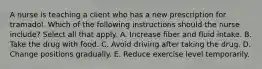 A nurse is teaching a client who has a new prescription for tramadol. Which of the following instructions should the nurse include? Select all that apply. A. Increase fiber and fluid intake. B. Take the drug with food. C. Avoid driving after taking the drug. D. Change positions gradually. E. Reduce exercise level temporarily.