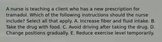 A nurse is teaching a client who has a new prescription for tramadol. Which of the following instructions should the nurse include? Select all that apply. A. Increase fiber and fluid intake. B. Take the drug with food. C. Avoid driving after taking the drug. D. Change positions gradually. E. Reduce exercise level temporarily.