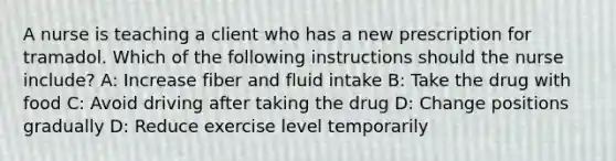 A nurse is teaching a client who has a new prescription for tramadol. Which of the following instructions should the nurse include? A: Increase fiber and fluid intake B: Take the drug with food C: Avoid driving after taking the drug D: Change positions gradually D: Reduce exercise level temporarily