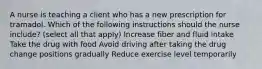 A nurse is teaching a client who has a new prescription for tramadol. Which of the following instructions should the nurse include? (select all that apply) Increase fiber and fluid intake Take the drug with food Avoid driving after taking the drug change positions gradually Reduce exercise level temporarily