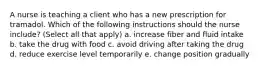 A nurse is teaching a client who has a new prescription for tramadol. Which of the following instructions should the nurse include? (Select all that apply) a. increase fiber and fluid intake b. take the drug with food c. avoid driving after taking the drug d. reduce exercise level temporarily e. change position gradually