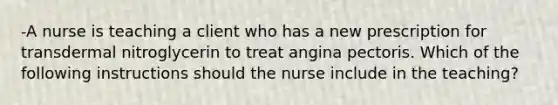 -A nurse is teaching a client who has a new prescription for transdermal nitroglycerin to treat angina pectoris. Which of the following instructions should the nurse include in the teaching?