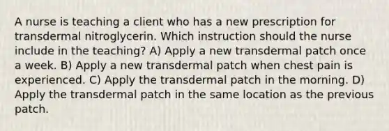 A nurse is teaching a client who has a new prescription for transdermal nitroglycerin. Which instruction should the nurse include in the teaching? A) Apply a new transdermal patch once a week. B) Apply a new transdermal patch when chest pain is experienced. C) Apply the transdermal patch in the morning. D) Apply the transdermal patch in the same location as the previous patch.