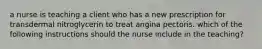 a nurse is teaching a client who has a new prescription for transdermal nitroglycerin to treat angina pectoris. which of the following instructions should the nurse include in the teaching?