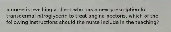 a nurse is teaching a client who has a new prescription for transdermal nitroglycerin to treat angina pectoris. which of the following instructions should the nurse include in the teaching?