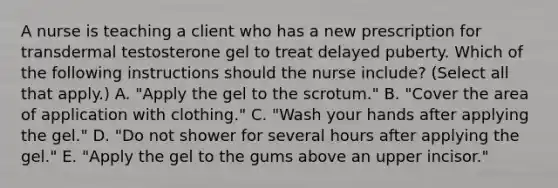 A nurse is teaching a client who has a new prescription for transdermal testosterone gel to treat delayed puberty. Which of the following instructions should the nurse include? (Select all that apply.) A. "Apply the gel to the scrotum." B. "Cover the area of application with clothing." C. "Wash your hands after applying the gel." D. "Do not shower for several hours after applying the gel." E. "Apply the gel to the gums above an upper incisor."