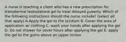 A nurse is teaching a client who has a new prescription for transdermal testosterone gel to treat delayed puberty. Which of the following instructions should the nurse include? (select all that apply) A.Apply the gel to the scrotum B. Cover the area of application w/ clothing C. wash your hands after applying the gel D. Do not shower for sever hours after applying the gel E. apply the gel to the gums above an upper incisor