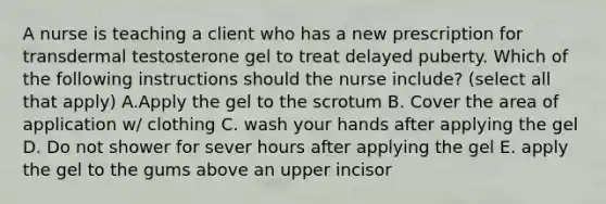 A nurse is teaching a client who has a new prescription for transdermal testosterone gel to treat delayed puberty. Which of the following instructions should the nurse include? (select all that apply) A.Apply the gel to the scrotum B. Cover the area of application w/ clothing C. wash your hands after applying the gel D. Do not shower for sever hours after applying the gel E. apply the gel to the gums above an upper incisor