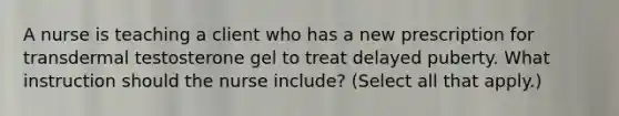 A nurse is teaching a client who has a new prescription for transdermal testosterone gel to treat delayed puberty. What instruction should the nurse include? (Select all that apply.)