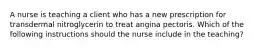 A nurse is teaching a client who has a new prescription for transdermal nitroglycerin to treat angina pectoris. Which of the following instructions should the nurse include in the teaching?