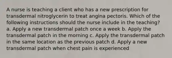 A nurse is teaching a client who has a new prescription for transdermal nitroglycerin to treat angina pectoris. Which of the following instructions should the nurse include in the teaching? a. Apply a new transdermal patch once a week b. Apply the transdermal patch in the morning c. Apply the transdermal patch in the same location as the previous patch d. Apply a new transdermal patch when chest pain is experienced