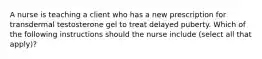 A nurse is teaching a client who has a new prescription for transdermal testosterone gel to treat delayed puberty. Which of the following instructions should the nurse include (select all that apply)?