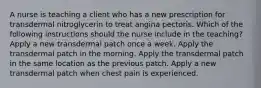 A nurse is teaching a client who has a new prescription for transdermal nitroglycerin to treat angina pectoris. Which of the following instructions should the nurse include in the teaching? Apply a new transdermal patch once a week. Apply the transdermal patch in the morning. Apply the transdermal patch in the same location as the previous patch. Apply a new transdermal patch when chest pain is experienced.