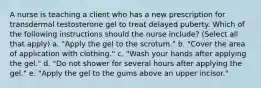 A nurse is teaching a client who has a new prescription for transdermal testosterone gel to treat delayed puberty. Which of the following instructions should the nurse include? (Select all that apply) a. "Apply the gel to the scrotum." b. "Cover the area of application with clothing." c. "Wash your hands after applying the gel." d. "Do not shower for several hours after applying the gel." e. "Apply the gel to the gums above an upper incisor."