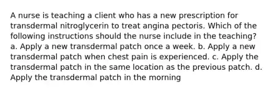 A nurse is teaching a client who has a new prescription for transdermal nitroglycerin to treat angina pectoris. Which of the following instructions should the nurse include in the teaching? a. Apply a new transdermal patch once a week. b. Apply a new transdermal patch when chest pain is experienced. c. Apply the transdermal patch in the same location as the previous patch. d. Apply the transdermal patch in the morning