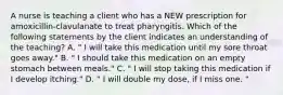 A nurse is teaching a client who has a NEW prescription for amoxicillin-clavulanate to treat pharyngitis. Which of the following statements by the client indicates an understanding of the teaching? A. " I will take this medication until my sore throat goes away." B. " I should take this medication on an empty stomach between meals." C. " I will stop taking this medication if I develop itching." D. " I will double my dose, if I miss one. "