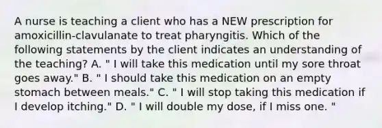 A nurse is teaching a client who has a NEW prescription for amoxicillin-clavulanate to treat pharyngitis. Which of the following statements by the client indicates an understanding of the teaching? A. " I will take this medication until my sore throat goes away." B. " I should take this medication on an empty stomach between meals." C. " I will stop taking this medication if I develop itching." D. " I will double my dose, if I miss one. "