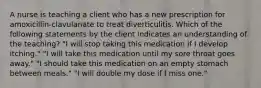 A nurse is teaching a client who has a new prescription for amoxicillin-clavulanate to treat diverticulitis. Which of the following statements by the client indicates an understanding of the teaching? "I will stop taking this medication if I develop itching." "I will take this medication until my sore throat goes away." "I should take this medication on an empty stomach between meals." "I will double my dose if I miss one."