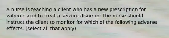 A nurse is teaching a client who has a new prescription for valproic acid to treat a seizure disorder. The nurse should instruct the client to monitor for which of the following adverse effects. (select all that apply)