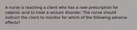 A nurse is teaching a client who has a new prescription for valproic acid to treat a seizure disorder. The nurse should instruct the client to monitor for which of the following adverse effects?