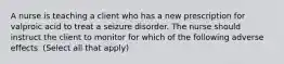 A nurse is teaching a client who has a new prescription for valproic acid to treat a seizure disorder. The nurse should instruct the client to monitor for which of the following adverse effects. (Select all that apply)