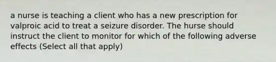 a nurse is teaching a client who has a new prescription for valproic acid to treat a seizure disorder. The hurse should instruct the client to monitor for which of the following adverse effects (Select all that apply)