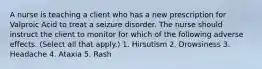 A nurse is teaching a client who has a new prescription for Valproic Acid to treat a seizure disorder. The nurse should instruct the client to monitor for which of the following adverse effects. (Select all that apply.) 1. Hirsutism 2. Drowsiness 3. Headache 4. Ataxia 5. Rash