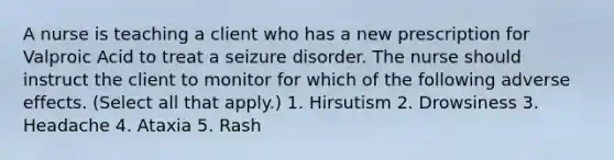 A nurse is teaching a client who has a new prescription for Valproic Acid to treat a seizure disorder. The nurse should instruct the client to monitor for which of the following adverse effects. (Select all that apply.) 1. Hirsutism 2. Drowsiness 3. Headache 4. Ataxia 5. Rash