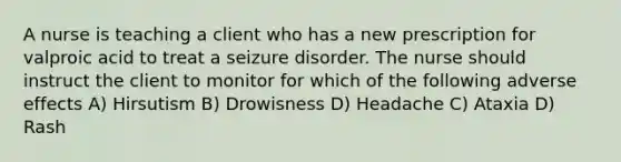 A nurse is teaching a client who has a new prescription for valproic acid to treat a seizure disorder. The nurse should instruct the client to monitor for which of the following adverse effects A) Hirsutism B) Drowisness D) Headache C) Ataxia D) Rash