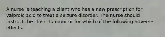 A nurse is teaching a client who has a new prescription for valproic acid to treat a seizure disorder. The nurse should instruct the client to monitor for which of the following adverse effects.