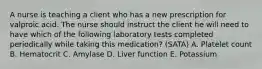 A nurse is teaching a client who has a new prescription for valproic acid. The nurse should instruct the client he will need to have which of the following laboratory tests completed periodically while taking this medication? (SATA) A. Platelet count B. Hematocrit C. Amylase D. Liver function E. Potassium