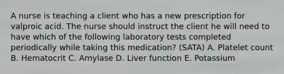 A nurse is teaching a client who has a new prescription for valproic acid. The nurse should instruct the client he will need to have which of the following laboratory tests completed periodically while taking this medication? (SATA) A. Platelet count B. Hematocrit C. Amylase D. Liver function E. Potassium