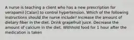 A nurse is teaching a client who has a new prescription for verapamil [Calan] to control hypertension. Which of the following instructions should the nurse include? Increase the amount of dietary fiber in the diet. Drink grapefruit juice. Decrease the amount of calcium in the diet. Withhold food for 1 hour after the medication is taken