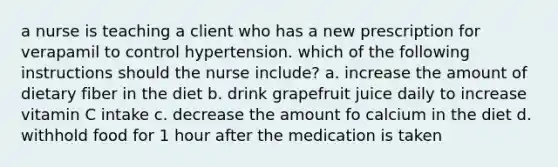 a nurse is teaching a client who has a new prescription for verapamil to control hypertension. which of the following instructions should the nurse include? a. increase the amount of dietary fiber in the diet b. drink grapefruit juice daily to increase vitamin C intake c. decrease the amount fo calcium in the diet d. withhold food for 1 hour after the medication is taken