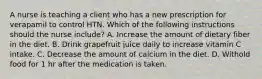 A nurse is teaching a client who has a new prescription for verapamil to control HTN. Which of the following instructions should the nurse include? A. Increase the amount of dietary fiber in the diet. B. Drink grapefruit juice daily to increase vitamin C intake. C. Decrease the amount of calcium in the diet. D. Withold food for 1 hr after the medication is taken.