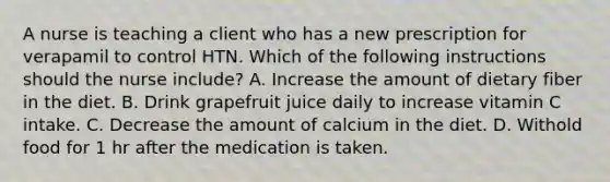 A nurse is teaching a client who has a new prescription for verapamil to control HTN. Which of the following instructions should the nurse include? A. Increase the amount of dietary fiber in the diet. B. Drink grapefruit juice daily to increase vitamin C intake. C. Decrease the amount of calcium in the diet. D. Withold food for 1 hr after the medication is taken.