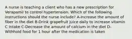 A nurse is teaching a client who has a new prescription for Verapamil to control hypertension. Which of the following instructions should the nurse include? A-Increase the amount of fiber in the diet B-Drink grapefruit juice daily to increase vitamin C intake C-Decrease the amount of calcium in the diet D-Withhold food for 1 hour after the medication is taken