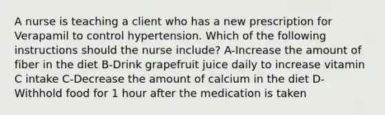 A nurse is teaching a client who has a new prescription for Verapamil to control hypertension. Which of the following instructions should the nurse include? A-Increase the amount of fiber in the diet B-Drink grapefruit juice daily to increase vitamin C intake C-Decrease the amount of calcium in the diet D-Withhold food for 1 hour after the medication is taken