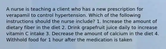 A nurse is teaching a client who has a new prescription for verapamil to control hypertension. Which of the following instructions should the nurse include? 1. Increase the amount of dietary fiber in the diet 2. Drink grapefruit juice daily to increase vitamin C intake 3. Decrease the amount of calcium in the diet 4. Withhold food for 1 hour after the medication is taken