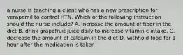 a nurse is teaching a client who has a new prescription for verapamil to control HTN. Which of the following instruction should the nurse include? A. increase the amount of fiber in the diet B. drink grapefruit juice daily to increase vitamin c intake. C. decrease the amount of calcium in the diet D. withhold food for 1 hour after the medication is taken