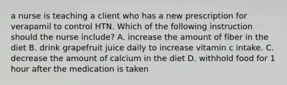 a nurse is teaching a client who has a new prescription for verapamil to control HTN. Which of the following instruction should the nurse include? A. increase the amount of fiber in the diet B. drink grapefruit juice daily to increase vitamin c intake. C. decrease the amount of calcium in the diet D. withhold food for 1 hour after the medication is taken